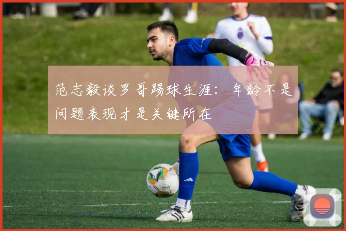 范志毅谈罗哥踢球生涯：年龄不是问题表现才是关键所在