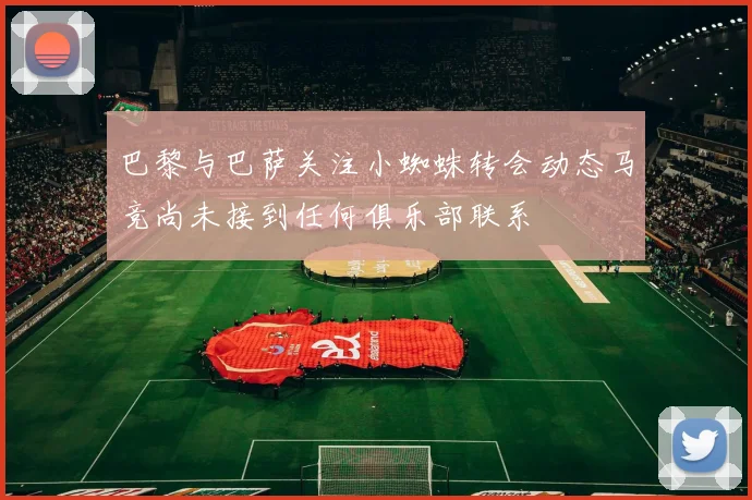 巴黎与巴萨关注小蜘蛛转会动态马竞尚未接到任何俱乐部联系