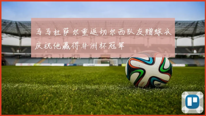 马马杜萨尔重返切尔西队友赠球衣庆祝他赢得非洲杯冠军