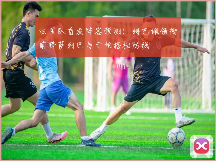 法国队首发阵容预测：姆巴佩领衔前锋萨利巴与于帕搭档防线