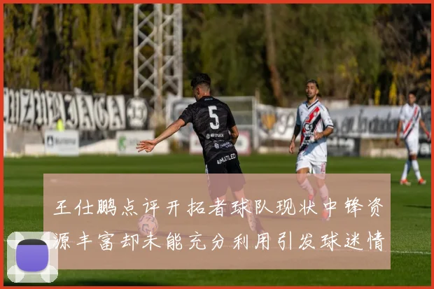 王仕鹏点评开拓者球队现状中锋资源丰富却未能充分利用引发球迷情感交织