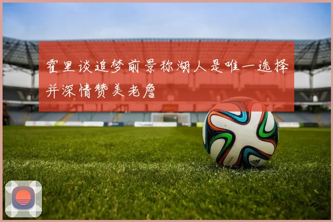 霍里谈追梦前景称湖人是唯一选择并深情赞美老詹