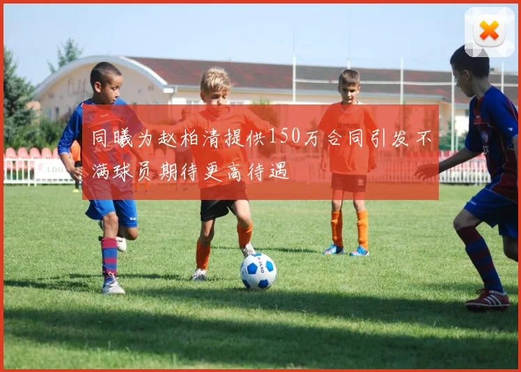 同曦为赵柏清提供150万合同引发不满球员期待更高待遇