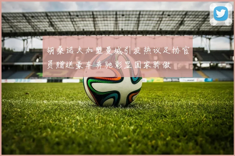 胡桑诺夫加盟曼城引发热议足协官员赠送豪车奔驰彰显国家骄傲