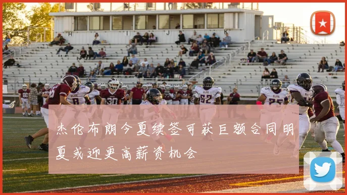 杰伦布朗今夏续签可获巨额合同明夏或迎更高薪资机会
